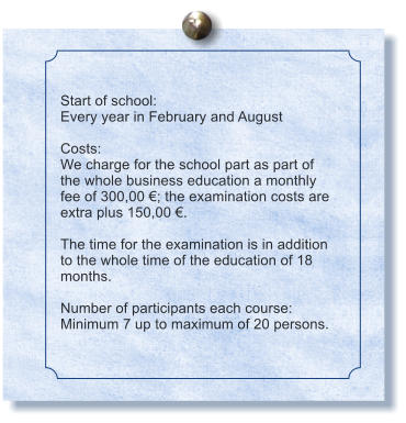 Start of school: Every year in February and August  Costs: We charge for the school part as part of the whole business education a monthly fee of 300,00 €; the examination costs are extra plus 150,00 €.  The time for the examination is in addition to the whole time of the education of 18 months.  Number of participants each course: Minimum 7 up to maximum of 20 persons.